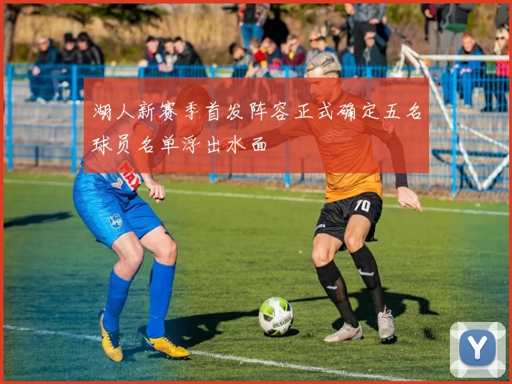 湖人新赛季首发阵容正式确定五名球员名单浮出水面