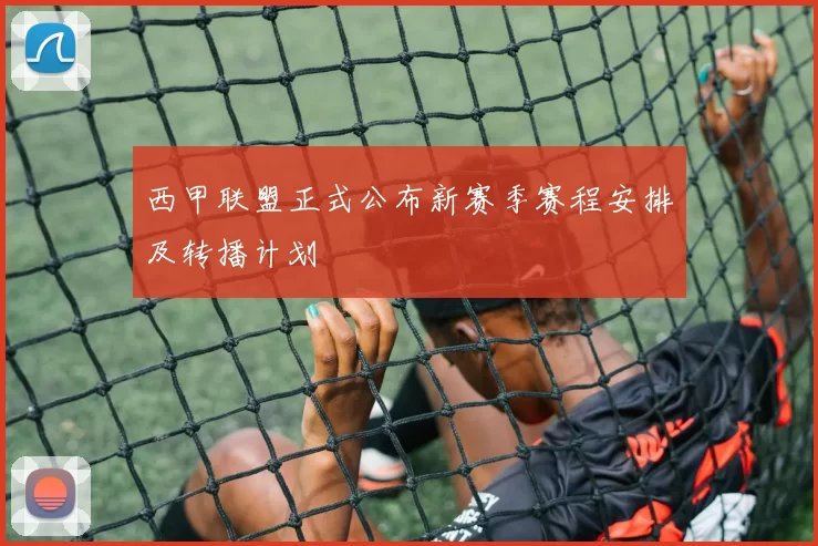 西甲联盟正式公布新赛季赛程安排及转播计划