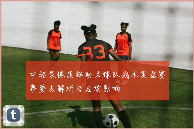 中超录像集锦助力球队战术复盘赛事要点解析与后续影响