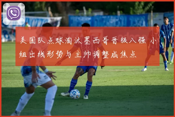 美国队点球淘汰墨西哥晋级八强 小组出线形势与主帅调整成焦点