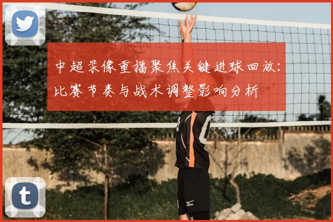 中超录像重播聚焦关键进球回放：比赛节奏与战术调整影响分析