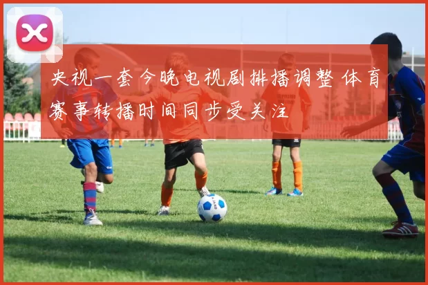 央视一套今晚电视剧排播调整 体育赛事转播时间同步受关注