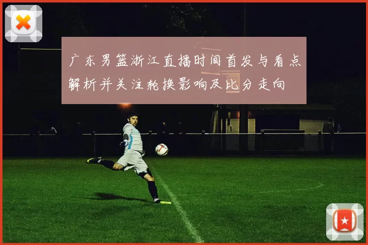 广东男篮浙江直播时间首发与看点解析并关注轮换影响及比分走向