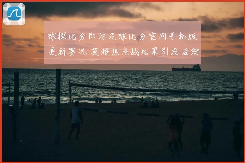 球探比分即时足球比分官网手机版更新赛况 英超焦点战结果引发后续关注
