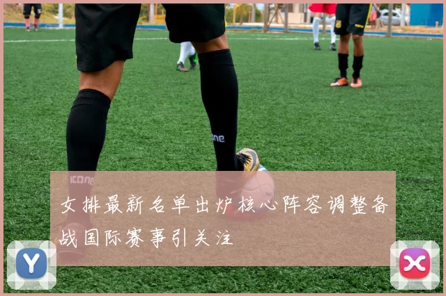 女排最新名单出炉核心阵容调整备战国际赛事引关注
