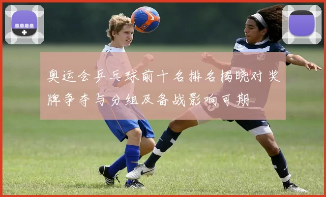 奥运会乒乓球前十名排名揭晓对奖牌争夺与分组及备战影响可期