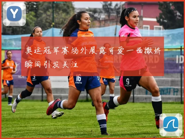 奥运冠军赛场外展露可爱一面撒娇瞬间引发关注