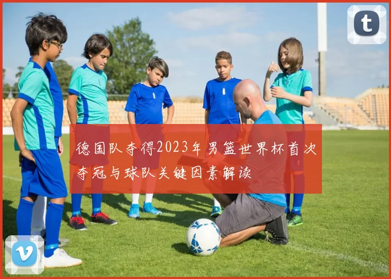 德国队夺得2023年男篮世界杯首次夺冠与球队关键因素解读