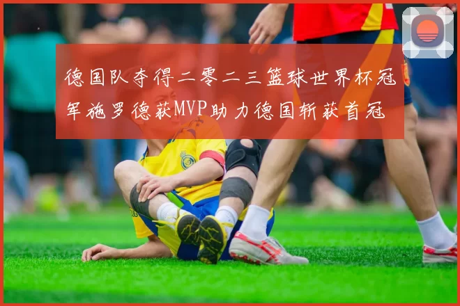 德国队夺得二零二三篮球世界杯冠军施罗德获MVP助力德国斩获首冠