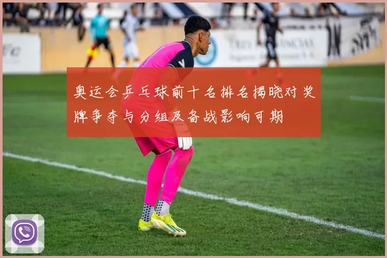 奥运会乒乓球前十名排名揭晓对奖牌争夺与分组及备战影响可期