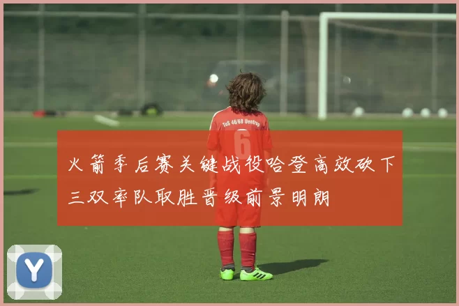 火箭季后赛关键战役哈登高效砍下三双率队取胜晋级前景明朗