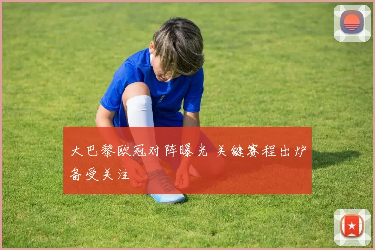 大巴黎欧冠对阵曝光 关键赛程出炉备受关注