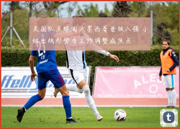 美国队点球淘汰墨西哥晋级八强 小组出线形势与主帅调整成焦点