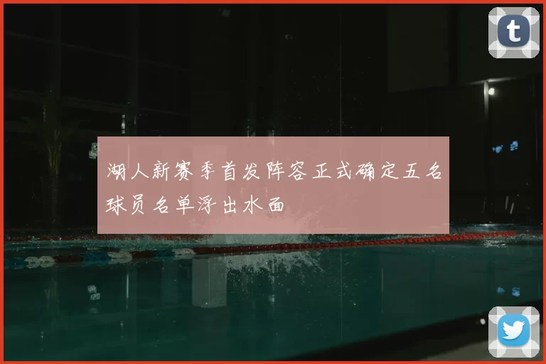 湖人新赛季首发阵容正式确定五名球员名单浮出水面