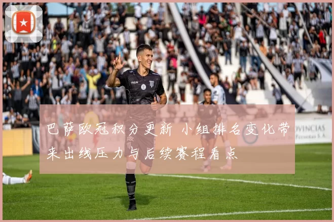巴萨欧冠积分更新 小组排名变化带来出线压力与后续赛程看点
