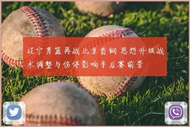 辽宁男篮再战北京首钢 恩怨升级战术调整与伤停影响季后赛前景