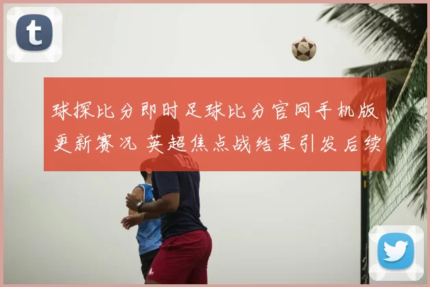 球探比分即时足球比分官网手机版更新赛况 英超焦点战结果引发后续关注