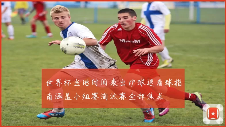 世界杯当地时间表出炉球迷看球指南涵盖小组赛淘汰赛全部焦点