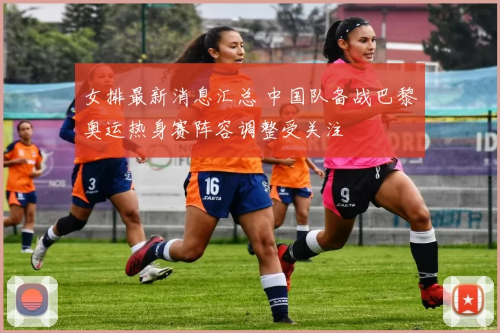 女排最新消息汇总 中国队备战巴黎奥运热身赛阵容调整受关注