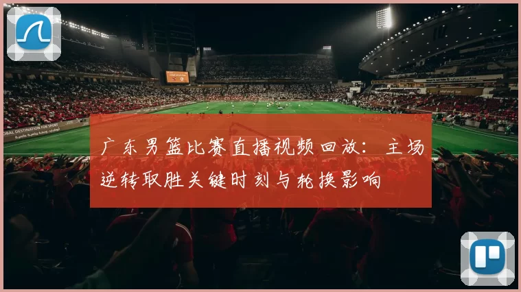 广东男篮比赛直播视频回放：主场逆转取胜关键时刻与轮换影响