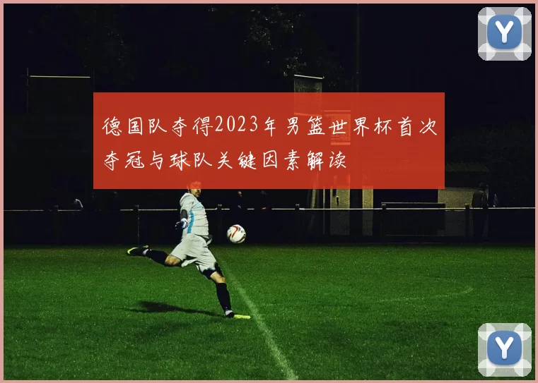 德国队夺得2023年男篮世界杯首次夺冠与球队关键因素解读