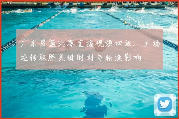 广东男篮比赛直播视频回放：主场逆转取胜关键时刻与轮换影响