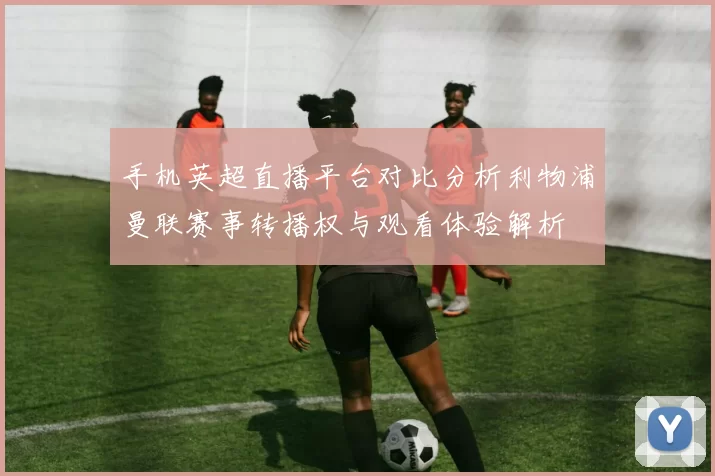 手机英超直播平台对比分析利物浦曼联赛事转播权与观看体验解析