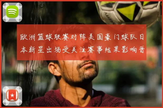 欧洲篮球联赛对阵美国豪门球队日本新星出场受关注赛事结果影响晋级形势