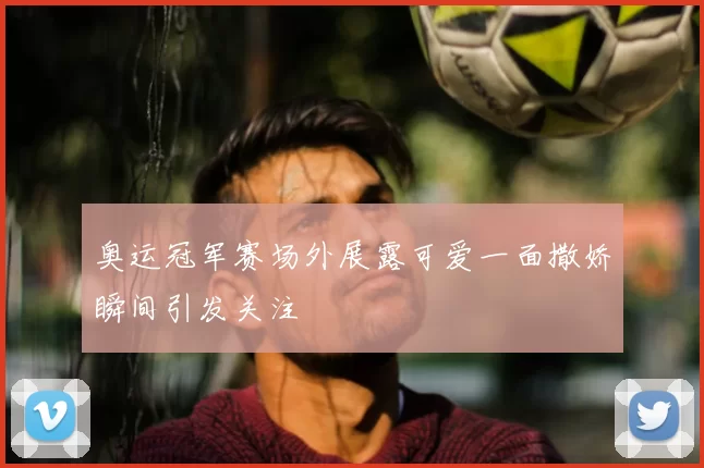 奥运冠军赛场外展露可爱一面撒娇瞬间引发关注