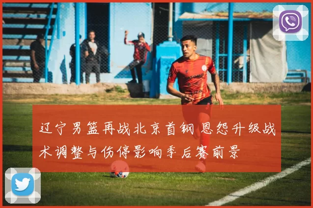 辽宁男篮再战北京首钢 恩怨升级战术调整与伤停影响季后赛前景