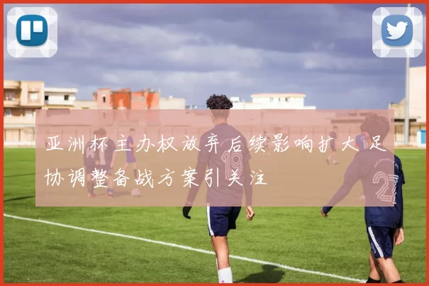 亚洲杯主办权放弃后续影响扩大 足协调整备战方案引关注