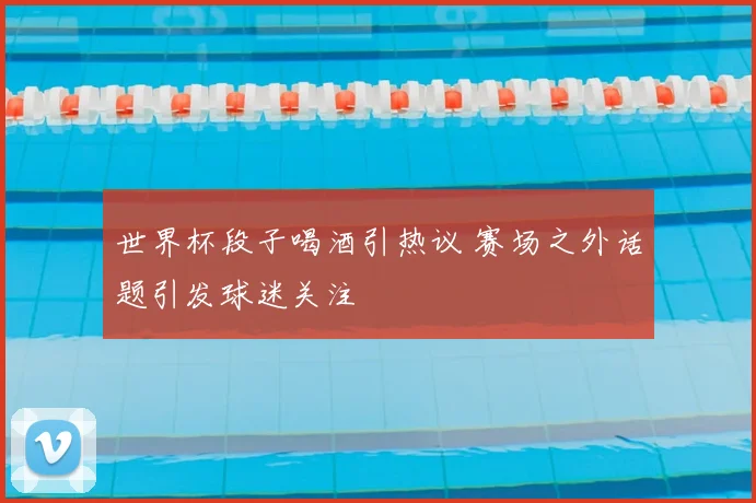 世界杯段子喝酒引热议 赛场之外话题引发球迷关注