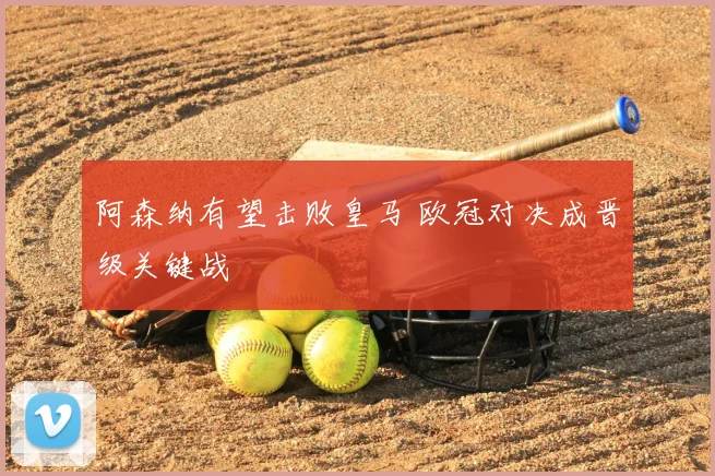 阿森纳有望击败皇马 欧冠对决成晋级关键战