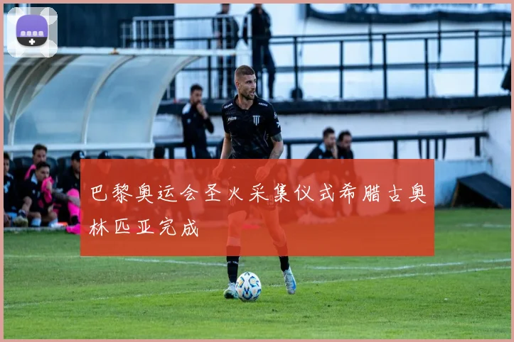 巴黎奥运会圣火采集仪式希腊古奥林匹亚完成