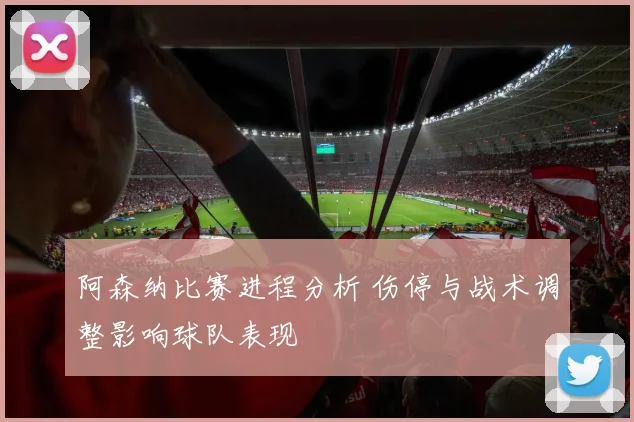 阿森纳比赛进程分析 伤停与战术调整影响球队表现