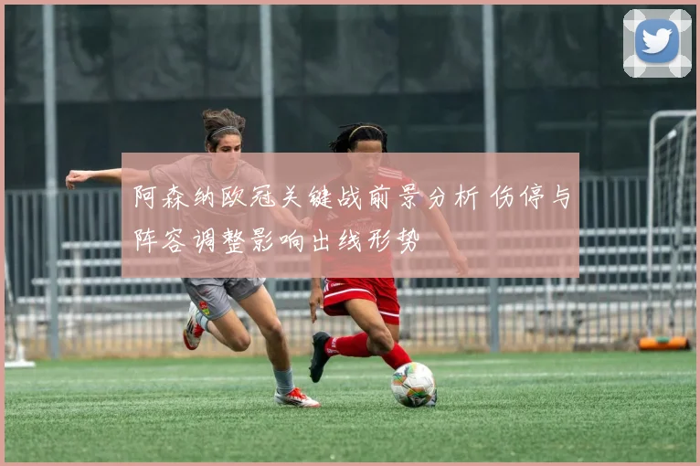 阿森纳欧冠关键战前景分析 伤停与阵容调整影响出线形势